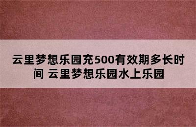 云里梦想乐园充500有效期多长时间 云里梦想乐园水上乐园